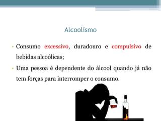 Alcoolismo
• Consumo excessivo, duradouro e compulsivo de
bebidas alcoólicas;
• Uma pessoa é dependente do álcool quando já não
tem forças para interromper o consumo.
 