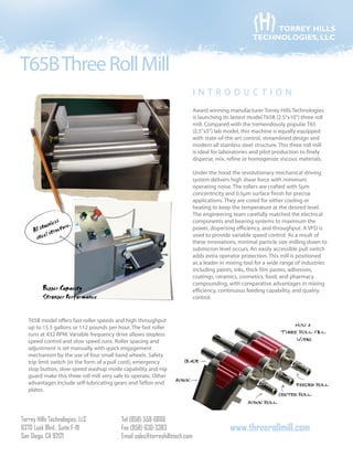 T65BThreeRollMill
Torrey Hills Technologies, LLC
6370 Lusk Blvd., Suite F-111
San Diego, CA 92121
Tel (858) 558-6666
Fax (858) 630-3383
Email sales@torreyhillstech.com
www.threerollmill.com
TORREY HILLS
TECHNOLOGIES, LLC
Award winning manufacturer Torrey Hills Technologies
is launching its lastest model T65B (2.5”x10”) three roll
mill. Compared with the tremendously popular T65
(2.5”x5”) lab model, this machine is equally equipped
with state-of-the-art control, streamlined design and
modern all stainless steel structure. This three roll mill
is ideal for laboratories and pilot production to finely
disperse, mix, refine or homogenize viscous materials.
Under the hood the revolutionary mechanical driving
system delivers high shear force with minimum
operating noise. The rollers are crafted with 5μm
concentricity and 0.5μm surface finish for precise
applications. They are cored for either cooling or
heating to keep the temperature at the desired level.
The engineering team carefully matched the electrical
components and bearing systems to maximum the
power, dispersing efficiency, and throughput. A VFD is
used to provide variable speed control. As a result of
these innovations, minimal particle size milling down to
submicron level occurs. An easily accessible pull switch
adds extra operator protection. This mill is positioned
as a leader in mixing tool for a wide range of industries
including paints, inks, thick film pastes, adhesives,
coatings, ceramics, cosmetics, food, and pharmacy
compounding, with comparative advantages in mixing
efficiency, continuous feeding capability, and quality
control.
T65B model offers fast roller speeds and high throughput
up to 15.5 gallons or 112 pounds per hour. The fast roller
runs at 432 RPM. Variable frequency drive allows stepless
speed control and slow speed runs. Roller spacing and
adjustment is set manually with quick engagement
mechanism by the use of four small hand wheels. Safety
trip limit switch (in the form of a pull cord), emergency
stop button, slow-speed washup mode capability and nip
guard make this three roll mill very safe to operate. Other
advantages include self-lubricating gears and Teflon end
plates.
i n troduct i o n
 
