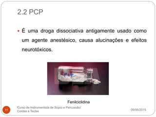 2.2 PCP
09/06/2015
Curso de Instrumentista de Sopro e Percussão/
Cordas e Teclas11
 É uma droga dissociativa antigamente usado como
um agente anestésico, causa alucinações e efeitos
neurotóxicos.
Fenilciclidina
 