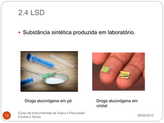 2.4 LSD
09/06/2015
Curso de Instrumentista de Sopro e Percussão/
Cordas e Teclas13
 Substância sintética produzida em laboratório.
Droga alucinógena em pó Droga alucinógena em
cristal
 