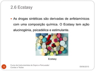 2.6 Ecstasy
09/06/2015
Curso de Instrumentista de Sopro e Percussão/
Cordas e Teclas15
 As drogas sintéticas são derivadas de anfetamínicos
com uma composição química. O Ecstasy tem ação
alucinogénia, psicadélica e estimulante.
Ecstasy
 
