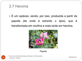 2.7 Heroína
09/06/2015
Curso de Instrumentista de Sopro e Percussão/
Cordas e Teclas16
 É um opiáceo, sendo, por isso, produzida a partir da
papoila (de onde é extraído o ópio), que é
transformada em morfina e mais tarde em heroína.
Papoila
 