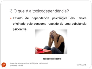 3 O que é a toxicodependência?
09/06/2015
Curso de Instrumentista de Sopro e Percussão/
Cordas e Teclas17
 Estado de dependência psicológica e/ou física
originado pelo consumo repetido de uma substância
psicoativa.
Toxicodependente
 