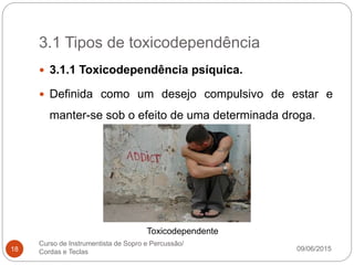 3.1 Tipos de toxicodependência
09/06/2015
Curso de Instrumentista de Sopro e Percussão/
Cordas e Teclas18
 3.1.1 Toxicodependência psíquica.
 Definida como um desejo compulsivo de estar e
manter-se sob o efeito de uma determinada droga.
Toxicodependente
 
