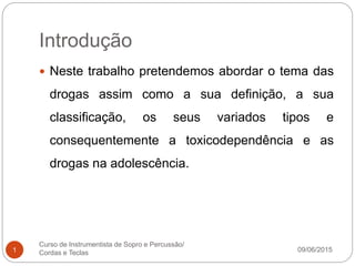 Introdução
09/06/2015
Curso de Instrumentista de Sopro e Percussão/
Cordas e Teclas1
 Neste trabalho pretendemos abordar o tema das
drogas assim como a sua definição, a sua
classificação, os seus variados tipos e
consequentemente a toxicodependência e as
drogas na adolescência.
 
