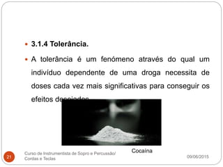 09/06/2015
Curso de Instrumentista de Sopro e Percussão/
Cordas e Teclas21
 3.1.4 Tolerância.
 A tolerância é um fenómeno através do qual um
indivíduo dependente de uma droga necessita de
doses cada vez mais significativas para conseguir os
efeitos desejados.
Cocaína
 