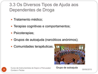 3.3 Os Diversos Tipos de Ajuda aos
Dependentes de Droga
09/06/2015
Curso de Instrumentista de Sopro e Percussão/
Cordas e Teclas26
 Tratamento médico;
 Terapias cognitivas e comportamentos;
 Psicoterapias;
 Grupos de autoajuda (narcóticos anónimos);
 Comunidades terapêuticas.
Grupo de autoajuda
 