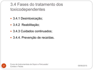 3.4 Fases do tratamento dos
toxicodependentes
09/06/2015
Curso de Instrumentista de Sopro e Percussão/
Cordas e Teclas27
 3.4.1 Desintoxicação;
 3.4.2 Reabilitação;
 3.4.3 Cuidados continuados;
 3.4.4. Prevenção de recaídas.
 
