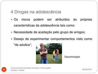 4 Drogas na adolescência
09/06/2015
Curso de Instrumentista de Sopro e Percussão/
Cordas e Teclas28
 Os riscos podem ser atribuídos às próprias
características da adolescência tais como:
 Necessidade de aceitação pelo grupo de amigos;
 Desejo de experimentar comportamentos visto como
"de adultos”;
Discriminação
 