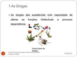 1 As Drogas
09/06/2015
Curso de Instrumentista de Sopro e Percussão/
Cordas e Teclas2
 As drogas são substâncias com capacidade de
alterar as funções intelectuais e provocar
dependência.
Vários tipos de
drogas
 