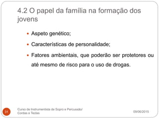 4.2 O papel da família na formação dos
jovens
09/06/2015
Curso de Instrumentista de Sopro e Percussão/
Cordas e Teclas31
 Aspeto genético;
 Características de personalidade;
 Fatores ambientais, que poderão ser protetores ou
até mesmo de risco para o uso de drogas.
 