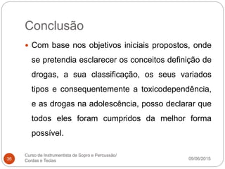Conclusão
09/06/2015
Curso de Instrumentista de Sopro e Percussão/
Cordas e Teclas36
 Com base nos objetivos iniciais propostos, onde
se pretendia esclarecer os conceitos definição de
drogas, a sua classificação, os seus variados
tipos e consequentemente a toxicodependência,
e as drogas na adolescência, posso declarar que
todos eles foram cumpridos da melhor forma
possível.
 