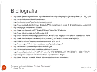 Bibliografia
09/06/2015
Curso de Instrumentista de Sopro e Percussão/
Cordas e Teclas37
 http://www.opensocietyfoundations.org/sites/default/files/drug-policy-in-portugal-portuguese-20111206_0.pdf
 http://pt.slideshare.net/gfolive/drogas-e-adio
 http://pt.slideshare.net/PauloMartins/toxicodependncia
 http://www.boasaude.com.br/artigos-de-saude/4724/-1/os-efeitos-do-abuso-de-drogas-ilicitas-na-saude.html
 http://slideplayer.com.br/slide/1221968/
 http://www.encod.org/info/HISTORIA-INTERNACIONAL-DA-DROGA.html
 http://www.vidasemdrogas.org/adolecencia.html
 http://www.direitonet.com.br/artigos/exibir/3690/A-Nova-Lei-de-Drogas-e-seus-reflexos-na-Execucao-Penal
 http://www.medipedia.pt/home/home.php?module=artigoEnc&id=352#sthash.ouw78cjD.dpuf
 http://www.dn.pt/inicio/portugal/interior.aspx?content_id=1705473
 http://www.drugs.ie/pt/informacaeo_sobre_drogas/tipos_de_drogas1/
 http://farmaceutico.planetaclix.pt/drogas.html#Drogas1
 http://pt.slideshare.net/TAS2012/toxicodependencia-12968076
 http://www.policiajudiciaria.pt/PortalWeb/content?id=%7B998F208D-AB99-4742-90B9-4A4482249037%7D
 https://drogas8d.wordpress.com/tratamento-da-dependencia-de-drogas/
 http://www.pgdlisboa.pt/leis/lei_mostra_articulado.php?nid=181&tabela=leis#
 