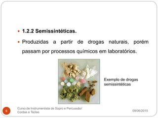 09/06/2015
Curso de Instrumentista de Sopro e Percussão/
Cordas e Teclas6
 1.2.2 Semissintéticas.
 Produzidas a partir de drogas naturais, porém
passam por processos químicos em laboratórios.
Exemplo de drogas
semissintéticas
 
