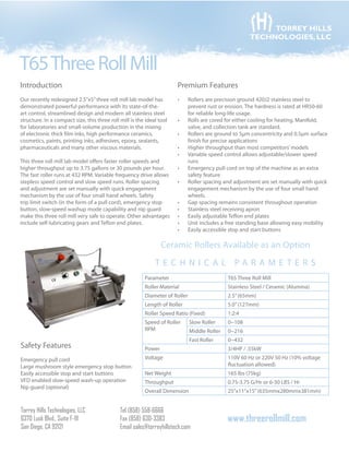 TORREY HILLS
TECHNOLOGIES, LLC

T65 Three Roll Mill
Introduction

Premium Features

Our recently redesigned 2.5”x5” three roll mill lab model has
demonstrated powerful performance with its state-of-theart control, streamlined design and modern all stainless steel
structure. In a compact size, this three roll mill is the ideal tool
for laboratories and small-volume production in the mixing
of electronic thick film inks, high performance ceramics,
cosmetics, paints, printing inks, adhesives, epoxy, sealants,
pharmaceuticals and many other viscous materials.

•	

This three roll mill lab model offers faster roller speeds and
higher throughput up to 3.75 gallons or 30 pounds per hour.
The fast roller runs at 432 RPM. Variable frequency drive allows
stepless speed control and slow speed runs. Roller spacing
and adjustment are set manually with quick engagement
mechanism by the use of four small hand wheels. Safety
trip limit switch (in the form of a pull cord), emergency stop
button, slow-speed washup mode capability and nip guard
make this three roll mill very safe to operate. Other advantages
include self-lubricating gears and Teflon end plates.

•	
•	
•	
•	
•	
•	
•	
•	
•	
•	
•	

Rollers are precision ground 420J2 stainless steel to
prevent rust or erosion. The hardness is rated at HR50-60
for reliable long-life usage.
Rolls are cored for either cooling for heating. Manifold,
valve, and collection tank are standard.
Rollers are ground to 5μm concentricity and 0.5μm surface
finish for precise applications
Higher throughput than most competitors’ models
Variable speed control allows adjustable/slower speed
runs
Emergency pull cord on top of the machine as an extra
safety feature
Roller spacing and adjustment are set manually with quick
engagement mechanism by the use of four small hand
wheels.
Gap spacing remains consistent throughout operation
Stainless steel receiving apron
Easily adjustable Teflon end plates
Unit includes a free standing base allowing easy mobility
Easily accessible stop and start buttons

Ceramic Rollers Available as an Option
T e c h n i c a l p a r a meters
Parameter

T65 Three Roll Mill

Roller Material

Stainless Steel / Ceramic (Alumina)

Diameter of Roller

2.5” (65mm)

Length of Roller

5.0” (127mm)

Roller Speed Ratio (Fixed)

0~108

Middle Roller

0~216
0~432

Power

Emergency pull cord
Large mushroom style emergency stop button
Easily accessible stop and start buttons
VFD enabled slow-speed wash-up operation
Nip guard (optional)

Torrey Hills Technologies, LLC
6370 Lusk Blvd., Suite F-111
San Diego, CA 92121

Slow Roller
Fast Roller

Safety Features

1:2:4

Speed of Roller
RPM

3/4HP / .55kW

Voltage

110V 60 Hz or 220V 50 Hz (10% voltage
fluctuation allowed)

Net Weight

165 lbs (75kg)

Throughput

0.75-3.75 G/Hr or 6-30 LBS / Hr

Overall Dimension

25”x11”x15” (635mmx280mmx381mm)

Tel (858) 558-6666
Fax (858) 630-3383
Email sales@torreyhillstech.com

www.threerollmill.com

 