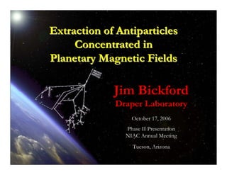 Extraction of Antiparticles 
Concentrated in 
Planetary Magnetic Fields 
Jim Bickford 
Draper Laboratory 
October 17, 2006 
Phase II Presentation 
NIAC Annual Meeting 
Tucson, Arizona 
Extraction of Antiparticles from Planetary Magnetic Fields 
Tucson, AZ October 17, 2006 
 