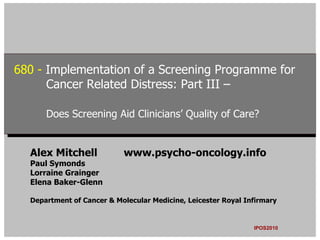680 --Implementation of a Screening Programme for
 680 Implementation of a Screening Programme for
      Cancer Related Distress: Part III –
       Cancer Related Distress: Part III –

      Does Screening Aid Clinicians’ Quality of Care?
      Does Screening Aid Clinicians’ Quality of Care?


  Alex Mitchell            www.psycho-oncology.info
  Paul Symonds
  Lorraine Grainger
  Elena Baker-Glenn

  Department of Cancer & Molecular Medicine, Leicester Royal Infirmary


                                                               IPOS2010
 