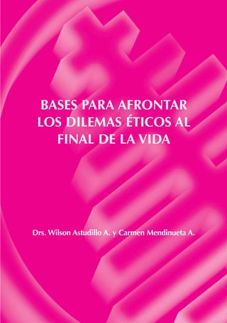 BASES PARA AFRONTAR 
LOS DILEMAS ÉTICOS AL 
FINAL DE LA VIDA 
Drs. Wilson Astudillo A. y Carmen Mendinueta A. 
 