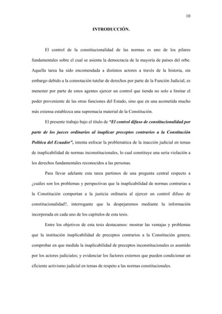 10
INTRODUCCIÓN.
El control de la constitucionalidad de las normas es uno de los pilares
fundamentales sobre el cual se asienta la democracia de la mayoría de países del orbe.
Aquella tarea ha sido encomendada a distintos actores a través de la historia, sin
embargo debido a la connotación tutelar de derechos por parte de la Función Judicial, es
menester por parte de estos agentes ejercer un control que tienda no solo a limitar el
poder proveniente de las otras funciones del Estado, sino que en una acometida mucho
más extensa establezca una supremacía material de la Constitución.
El presente trabajo bajo el título de “El control difuso de constitucionalidad por
parte de los jueces ordinarios al inaplicar preceptos contrarios a la Constitución
Política del Ecuador”, intenta enfocar la problemática de la inacción judicial en temas
de inaplicabilidad de normas inconstitucionales, lo cual constituye una seria violación a
los derechos fundamentales reconocidos a las personas.
Para llevar adelante esta tarea partimos de una pregunta central respecto a
¿cuáles son los problemas y perspectivas que la inaplicabilidad de normas contrarias a
la Constitución comportan a la justicia ordinaria al ejercer un control difuso de
constitucionalidad?, interrogante que la despejaremos mediante la información
incorporada en cada uno de los capítulos de esta tesis.
Entre los objetivos de esta tesis destacamos: mostrar las ventajas y problemas
que la institución inaplicabilidad de preceptos contrarios a la Constitución genera;
comprobar en que medida la inaplicabilidad de preceptos inconstitucionales es asumido
por los actores judiciales; y evidenciar los factores externos que pueden condicionar un
eficiente activismo judicial en temas de respeto a las normas constitucionales.
 