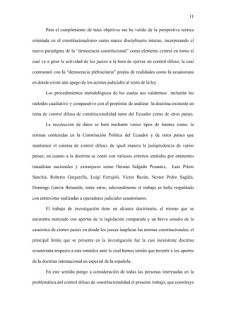 11
Para el cumplimiento de tales objetivos me he valido de la perspectiva teórica
orientada en el constitucionalismo como marco disciplinario interno, incorporando el
nuevo paradigma de la “democracia constitucional” como elemento central en torno al
cual va a girar la actividad de los jueces a la hora de ejercer un control difuso, la cual
contrastaré con la “democracia plebiscitaria” propia de realidades como la ecuatoriana
en donde existe aún apego de los actores judiciales al texto de la ley.
Los procedimientos metodológicos de los cuales nos valdremos incluirán los
métodos cualitativo y comparativo con el propósito de analizar la doctrina existente en
tema de control difuso de constitucionalidad tanto del Ecuador como de otros países.
La recolección de datos se hará mediante varios tipos de fuentes como: la
normas contenidas en la Constitución Política del Ecuador y de otros países que
mantienen el sistema de control difuso, de igual manera la jurisprudencia de varios
países; en cuanto a la doctrina se contó con valiosos criterios emitidos por eminentes
tratadistas nacionales y extranjeros como Hernán Salgado Pesantez, Luis Prieto
Sanchís, Roberto Gargarella, Luigi Ferrajoli, Víctor Bazán, Nestor Pedro Sagüés,
Domingo García Belaunde, entre otros, adicionalmente el trabajo se halla respaldado
con entrevistas realizadas a operadores judiciales ecuatorianos.
El trabajo de investigación tiene un alcance doctrinario, el mismo que se
encuentra matizado con aportes de la legislación comparada y un breve estudio de la
casuística de ciertos países en donde los jueces inaplican las normas constitucionales; el
principal límite que se presenta en la investigación fue la casi inexistente doctrina
ecuatoriana respecto a esta temática ante lo cual hemos tenido que recurrir a los aportes
de la doctrina internacional en especial de la española.
En este sentido pongo a consideración de todas las personas interesadas en la
problemática del control difuso de constitucionalidad el presente trabajo; que constituye
 