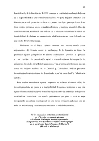 13
la codificación de la Constitución de 1998 en donde se establecía textualmente la figura
de la inaplicabilidad de una norma inconstitucional por parte de jueces ordinarios y la
Constitución actual que no hace referencia expresa a esta figura, pero que dentro de su
texto contiene normas de las que se pueden colegir que se mantiene un control difuso de
constitucionalidad, realizamos una revisión de la situación ecuatoriana en temas de
inaplicabilidad de oficio de normas contrarias a la Constitución así como de los efectos
que aquella declaración produce.
Finalmente en el Tercer capítulo tomamos para nuestro estudio casos
emblemáticos del Ecuador como: la inaplicación de la detención en firme, la
prohibición a jueces y magistrados de realizar declaraciones públicas o privadas
a los medios de comunicación social, la criminalización de la inmigración de
extranjeros deportados por el Estado ecuatoriano, y de Argentina abordamos un caso en
donde un Juzgado Nacional en lo Criminal y Correccional inaplica preceptos
inconstitucionales contenidos en las denominadas leyes “de punto final” y “obediencia
debida”.
Para terminar enunciamos algunas propuestas de reformas al control difuso de
inconstitucionalidad en cuanto a la inaplicabilidad de normas, tendientes a que esta
figura constitucional se incorpore de manera efectiva dentro del andamiaje de la justicia
constitucional ecuatoriana; con aquello pretendemos que poco a poco se vaya
incorporando una cultura constitucional no solo en los operadores judiciales sino en
todas las instituciones y ciudadanos que conforman la sociedad ecuatoriana.
“Si los ciudadanos no luchan constantemente
por el derecho permanente de todos,
o lo pierden de vista por motivos coyunturales,
la supremacía de la Constitución termina por naufragar
en lo que Fromm llamó el miedo a la libertad”.
(Ricardo A. Guibourg)
 