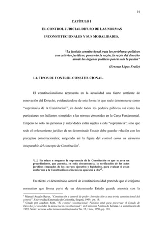 14
CAPÍTULO I
EL CONTROL JUDICIAL DIFUSO DE LAS NORMAS
INCONSTITUCIONALES Y SUS MODALIDADES.
“La justicia constitucional trata los problemas políticos
con criterios jurídicos, poniendo la razón, la razón del derecho
donde los órganos políticos ponen solo la pasión”
(Ernesto López Freile)
1.1. TIPOS DE CONTROL CONSTITUCIONAL.
El constitucionalismo representa en la actualidad una fuerte corriente de
renovación del Derecho, evidenciándose de esta forma lo que suele denominarse como
“supremacía de la Constitución”, en donde todos los poderes públicos así como los
particulares nos hallamos sometidos a las normas contenidas en la Carta Fundamental.
Empero no solo las personas y autoridades están sujetas a esta “supremacía”; sino que
todo el ordenamiento jurídico de un determinado Estado debe guardar relación con los
preceptos constitucionales; surgiendo así la figura del control como un elemento
inseparable del concepto de Constitución1
.
“[...] En miras a asegurar la supremacía de la Constitución es que se crea un
procedimiento, que permita, en toda circunstancia, la verificación de los actos
jurídicos emanados de los cuerpos ejecutivo y legislativo, para evaluar si están
conformes a la Constitución o al menos no opuestos a ella”2
.
En efecto, el denominado control de constitucionalidad pretende que el conjunto
normativo que forma parte de un determinado Estado guarde armonía con la
1
Manuel Aragón Reyes, “Constitución y control de poder: Introducción a una teoría constitucional del
control”. Universidad Externado de Colombia, Bogotá, 1999. pp. 15.
2
Citado por Joachim Roth, “El control constitucional: Función vital para preservar el Estado de
Derecho y consolidar la democracia constitucional”, en Comisión Andina de Juristas, La constitución de
1993, Serie Lecturas sobre temas constitucionales No. 12, Lima, 1996, pp. 118.
 