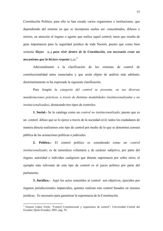 15
Constitución Política; para ello se han creado varios organismos e instituciones, que
dependiendo del sistema en que se incorporen suelen ser: concentrados, difusos o
mixtos, en atención al órgano o agente que realice aquel control; tarea que resulta de
gran importancia para la seguridad jurídica de toda Nación, puesto que como bien
sostenía Sieyes -[...] para vivir dentro de la Constitución, era necesario crear un
mecanismo que la hiciere respetar [...]-.3
Adicionalmente a la clasificación de los sistemas de control de
constitucionalidad antes enunciados y que serán objeto de análisis más adelante;
doctrinariamente se ha expresado la siguiente clasificación.
Para Aragón la categoría del control se presenta, en sus diversas
manifestaciones prácticas, a través de distintas modalidades (institucionalizadas y no
institucionalizadas), destacando tres tipos de controles:
1. Social.- Se lo cataloga como un control no institucionalizado; puesto que es
un control difuso que se lo ejerce a través de la sociedad civil; todos los ciudadanos de
manera directa realizamos este tipo de control por medio de lo que se denomina censura
pública de las actuaciones políticas o judiciales.
2. Político.- El control político es considerado como un control
institucionalizado; es de naturaleza voluntaria y de carácter subjetivo, por parte del
órgano, autoridad o individuo cualquiera que detente supremacía por sobre otros; el
ejemplo más relevante de este tipo de control es el juicio político por parte del
parlamento.
3. Jurídico.- Aquí los actos sometidos al control son objetivos, ejercidos por
órganos jurisdiccionales imparciales, quienes realizan este control basados en razones
jurídicas. Es necesario para garantizar la supremacía de la Constitución.
3
Ernesto López Freile, “Control Constitucional y organismos de control”; Universidad Central del
Ecuador; Quito-Ecuador; 2001, pág. 59.
 