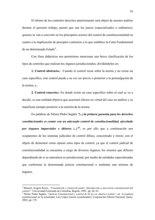 16
El último de los controles descritos anteriormente será objeto de nuestro análisis
durante el presente trabajo, puesto que son los jueces (especializados u ordinarios),
quienes se van a convertir en los principales actores del control de constitucionalidad en
cuanto a la inaplicación de preceptos contrarios a lo que establece la Carta Fundamental
de un determinado Estado4
.
Con fines didácticos nos permitimos mencionar una breve clasificación de los
tipos de controles que realizan los órganos jurisdiccionales; dividiéndolos en:
1. Control abstracto.- Cuando el control recae sobre la norma y no existe un
caso específico, este control puede a su vez ser previo o posterior a la promulgación de
la norma; y,
2. Control concreto.- En donde existe un caso específico sobre el cual se va a
decidir, es una realidad objetiva que acarreará efectos en virtud del caso en análisis y se
manifiesta siempre posterior a la emisión de la norma.
En palabras de Néstor Pedro Sagüés “[...] la primera garantía para los derechos
constitucionales es contar con un adecuado control de constitucionalidad, ejercitado
por órganos imparciales e idóneos [...]”5
; es por ello que a continuación nos
ocuparemos de los sistemas judiciales de control difuso, concentrado y mixto; con el
objeto de demostrar como operan estos tipos de control, ya que el control judicial de
constitucionalidad se encuentra a cargo de diversos órganos, los mismos que difieren
dependiendo de si su naturaleza es jurisdiccional, por medio de entidades especializadas
que conforman la denominada justicia constitucional o mediante una mixtura de
órganos.
4
Manuel, Aragón Reyes, “Constitución y control de poder: Introducción a una teoría constitucional del
control”. Universidad Externado de Colombia, Bogotá, 1999. pp. 64, 65.
5
Néstor Pedro Sagüés, “Justicia Constitucional y control de la ley en América Latina”, en La justicia
constitucional en la actualidad, Luis López Guerra (coordinador); Corporación Editora Nacional; Quito,
2002; pp. 170.
 