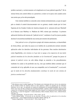 18
jurídico nacional, y exclusivamente se la inaplicará en el caso judicial específico8
. De la
misma forma este control difuso es a posteriori, es decir se lo ejerce solo cuando existe
una norma que ya ha sido promulgada.
Este sistema también es conocido como sistema norteamericano, ya que en aquel
país es donde el control desconcentrado tuvo su germen, siendo creado por la Corte
Suprema de los Estados Unidos de América después de la sentencia del juez Marshall
en el famoso caso Marbury vs. Madison de 1803; misma que constituye la primera
aplicación histórica del sistema de “judicial review”, mediante el cual los jueces pueden
declarar la inconstitucionalidad de una norma proveniente del parlamento.
Este judicial review of legislation propio del sistema americano, es desarrollado
de forma difusa por todos los jueces en el ámbito de su jurisdicción normal, teniendo
aplicación sobre los derechos individuales de las personas. Para muchos doctrinarios
como Zagrebelsky, este sistema es el que más se apega a las exigencias de una tutela
judicial inmediata de los derechos fundados en la Constitución9
, porque los jueces al
ejercer el judicial review no solo deben dirigir su atención a los procedimientos
mediante los cuales se ha proferido una ley, sino que también deben constatar que el
contenido de la ley aplicable al caso sea compatible con la Constitución10
, recalcando
que la tutela de los derechos fundamentales constituye la razón de este sistema de
justicia constitucional.11
8
Cabe destacar como lo señala Sagüés que “No obstante, por el principio del stare decisis, las sentencias
de los Estados Unidos de América tienen un valor especial, y deben ser seguidas por los tribunales
inferiores, con lo que –en particular en materia de declaración de inconstitucionalidad- hay un cierto
efecto erga omnes de tales veredictos de inconstitucionalidad”; aquello se debe al régimen anglosajón del
common law. (Citado por Néstor Pedro Sagüés de Varios Autores, La Constitución de los Estados Unidos
de América, t. I, trad. Por Segundo V. Linares Quintana y Mario Amadeo, Buenos Aires , Editorial Kraft,
1949, pp. 75).
9
Gustavo Zagrebelsky, “El derecho dúctil”, Obra citada, pp. 62.
10
Carlos Bernal Pulido, “El derecho de los derechos. Escritos sobre la aplicación de los derechos
fundamentales”, Universidad Externado de Colombia, Bogotá, 2005 pp. 38.
11
Gustavo Zagrebelsky, “El derecho dúctil”, Obra citada, pp. 62.
 