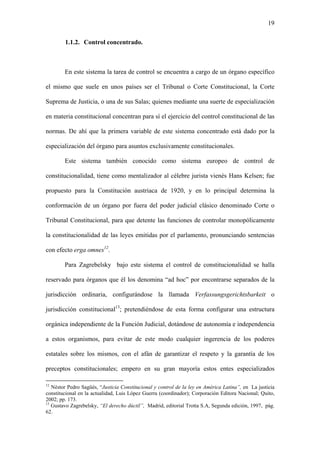 19
1.1.2. Control concentrado.
En este sistema la tarea de control se encuentra a cargo de un órgano específico
el mismo que suele en unos países ser el Tribunal o Corte Constitucional, la Corte
Suprema de Justicia, o una de sus Salas; quienes mediante una suerte de especialización
en materia constitucional concentran para sí el ejercicio del control constitucional de las
normas. De ahí que la primera variable de este sistema concentrado está dado por la
especialización del órgano para asuntos exclusivamente constitucionales.
Este sistema también conocido como sistema europeo de control de
constitucionalidad, tiene como mentalizador al célebre jurista vienés Hans Kelsen; fue
propuesto para la Constitución austriaca de 1920, y en lo principal determina la
conformación de un órgano por fuera del poder judicial clásico denominado Corte o
Tribunal Constitucional, para que detente las funciones de controlar monopólicamente
la constitucionalidad de las leyes emitidas por el parlamento, pronunciando sentencias
con efecto erga omnes12
.
Para Zagrebelsky bajo este sistema el control de constitucionalidad se halla
reservado para órganos que él los denomina “ad hoc” por encontrarse separados de la
jurisdicción ordinaria, configurándose la llamada Verfassungsgerichtsbarkeit o
jurisdicción constitucional13
; pretendiéndose de esta forma configurar una estructura
orgánica independiente de la Función Judicial, dotándose de autonomía e independencia
a estos organismos, para evitar de este modo cualquier ingerencia de los poderes
estatales sobre los mismos, con el afán de garantizar el respeto y la garantía de los
preceptos constitucionales; empero en su gran mayoría estos entes especializados
12
Néstor Pedro Sagüés, “Justicia Constitucional y control de la ley en América Latina”, en La justicia
constitucional en la actualidad, Luis López Guerra (coordinador); Corporación Editora Nacional; Quito,
2002; pp. 173.
13
Gustavo Zagrebelsky, “El derecho dúctil”, Madrid, editorial Trotta S.A, Segunda edición, 1997, pág.
62.
 