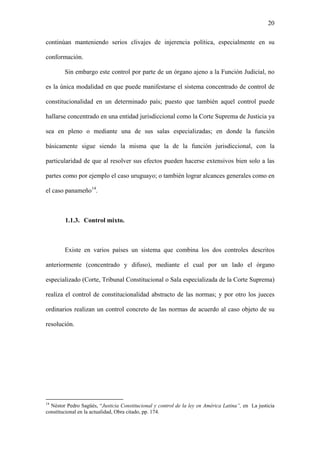 20
continúan manteniendo serios clivajes de injerencia política, especialmente en su
conformación.
Sin embargo este control por parte de un órgano ajeno a la Función Judicial, no
es la única modalidad en que puede manifestarse el sistema concentrado de control de
constitucionalidad en un determinado país; puesto que también aquel control puede
hallarse concentrado en una entidad jurisdiccional como la Corte Suprema de Justicia ya
sea en pleno o mediante una de sus salas especializadas; en donde la función
básicamente sigue siendo la misma que la de la función jurisdiccional, con la
particularidad de que al resolver sus efectos pueden hacerse extensivos bien solo a las
partes como por ejemplo el caso uruguayo; o también lograr alcances generales como en
el caso panameño14
.
1.1.3. Control mixto.
Existe en varios países un sistema que combina los dos controles descritos
anteriormente (concentrado y difuso), mediante el cual por un lado el órgano
especializado (Corte, Tribunal Constitucional o Sala especializada de la Corte Suprema)
realiza el control de constitucionalidad abstracto de las normas; y por otro los jueces
ordinarios realizan un control concreto de las normas de acuerdo al caso objeto de su
resolución.
14
Néstor Pedro Sagüés, “Justicia Constitucional y control de la ley en América Latina”, en La justicia
constitucional en la actualidad, Obra citado, pp. 174.
 