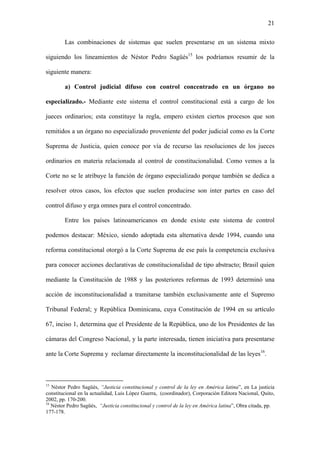 21
Las combinaciones de sistemas que suelen presentarse en un sistema mixto
siguiendo los lineamientos de Néstor Pedro Sagüés15
los podríamos resumir de la
siguiente manera:
a) Control judicial difuso con control concentrado en un órgano no
especializado.- Mediante este sistema el control constitucional está a cargo de los
jueces ordinarios; esta constituye la regla, empero existen ciertos procesos que son
remitidos a un órgano no especializado proveniente del poder judicial como es la Corte
Suprema de Justicia, quien conoce por vía de recurso las resoluciones de los jueces
ordinarios en materia relacionada al control de constitucionalidad. Como vemos a la
Corte no se le atribuye la función de órgano especializado porque también se dedica a
resolver otros casos, los efectos que suelen producirse son inter partes en caso del
control difuso y erga omnes para el control concentrado.
Entre los países latinoamericanos en donde existe este sistema de control
podemos destacar: México, siendo adoptada esta alternativa desde 1994, cuando una
reforma constitucional otorgó a la Corte Suprema de ese país la competencia exclusiva
para conocer acciones declarativas de constitucionalidad de tipo abstracto; Brasil quien
mediante la Constitución de 1988 y las posteriores reformas de 1993 determinó una
acción de inconstitucionalidad a tramitarse también exclusivamente ante el Supremo
Tribunal Federal; y República Dominicana, cuya Constitución de 1994 en su artículo
67, inciso 1, determina que el Presidente de la República, uno de los Presidentes de las
cámaras del Congreso Nacional, y la parte interesada, tienen iniciativa para presentarse
ante la Corte Suprema y reclamar directamente la inconstitucionalidad de las leyes16
.
15
Néstor Pedro Sagüés, “Justicia constitucional y control de la ley en América latina”, en La justicia
constitucional en la actualidad, Luis López Guerra, (coordinador), Corporación Editora Nacional, Quito,
2002, pp. 170-200.
16
Néstor Pedro Sagüés, “Justicia constitucional y control de la ley en América latina”, Obra citada, pp.
177-178.
 