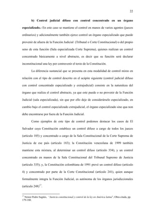 22
b) Control judicial difuso con control concentrado en un órgano
especializado.- En este caso se mantiene el control en manos de varios agentes (jueces
ordinarios) y adicionalmente también ejerce control un órgano especializado que puede
provenir de afuera de la Función Judicial (Tribunal o Corte Constitucional) o del propio
seno de esta función (Sala especializada Corte Suprema), quienes realizan un control
concentrado básicamente a nivel abstracto, es decir que su función será declarar
inconstitucional una ley por contravenir el texto de la Constitución.
La diferencia sustancial que se presenta en esta modalidad de control mixto en
relación con el tipo de control descrito en el acápite siguiente (control judicial difuso
con control concentrado especializado y extrajudicial) consiste en la naturaleza del
órgano que realiza el control abstracto, ya que este puede o no provenir de la Función
Judicial (sala especializada), sin que por ello deje de considerárselo especializado, en
cambio bajo el control especializado extrajudicial, el órgano especializado sine qua non
debe encontrarse por fuera de la Función Judicial.
Como ejemplos de este tipo de control podemos destacar los casos de El
Salvador cuya Constitución establece un control difuso a cargo de todos los jueces
(artículo 185) y concentrado a cargo de la Sala Constitucional de la Corte Suprema de
Justicia de ese país (artículo 183); la Constitución venezolana de 1999 también
mantiene esta mixtura, al determinar un control difuso (artículo 334), y un control
concentrado en manos de la Sala Constitucional del Tribunal Supremo de Justicia
(artículo 335); y, la Constitución colombiana de 1991 prevé un control difuso (artículo
4) y concentrado por parte de la Corte Constitucional (artículo 241), quien aunque
formalmente integra la Función Judicial, es autónoma de los órganos jurisdiccionales
(artículo 248)17
.
17
Néstor Pedro Sagüés, “Justicia constitucional y control de la ley en América latina”, Obra citada, pp.
179-180.
 
