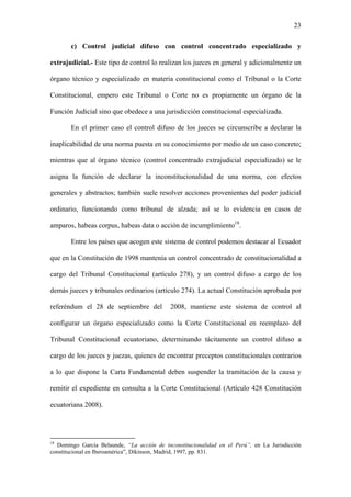 23
c) Control judicial difuso con control concentrado especializado y
extrajudicial.- Este tipo de control lo realizan los jueces en general y adicionalmente un
órgano técnico y especializado en materia constitucional como el Tribunal o la Corte
Constitucional, empero este Tribunal o Corte no es propiamente un órgano de la
Función Judicial sino que obedece a una jurisdicción constitucional especializada.
En el primer caso el control difuso de los jueces se circunscribe a declarar la
inaplicabilidad de una norma puesta en su conocimiento por medio de un caso concreto;
mientras que al órgano técnico (control concentrado extrajudicial especializado) se le
asigna la función de declarar la inconstitucionalidad de una norma, con efectos
generales y abstractos; también suele resolver acciones provenientes del poder judicial
ordinario, funcionando como tribunal de alzada; así se lo evidencia en casos de
amparos, habeas corpus, habeas data o acción de incumplimiento18
.
Entre los países que acogen este sistema de control podemos destacar al Ecuador
que en la Constitución de 1998 mantenía un control concentrado de constitucionalidad a
cargo del Tribunal Constitucional (artículo 278), y un control difuso a cargo de los
demás jueces y tribunales ordinarios (artículo 274). La actual Constitución aprobada por
referéndum el 28 de septiembre del 2008, mantiene este sistema de control al
configurar un órgano especializado como la Corte Constitucional en reemplazo del
Tribunal Constitucional ecuatoriano, determinando tácitamente un control difuso a
cargo de los jueces y juezas, quienes de encontrar preceptos constitucionales contrarios
a lo que dispone la Carta Fundamental deben suspender la tramitación de la causa y
remitir el expediente en consulta a la Corte Constitucional (Artículo 428 Constitución
ecuatoriana 2008).
18
Domingo García Belaunde, “La acción de inconstitucionalidad en el Perú”, en La Jurisdicción
constitucional en Iberoamérica”, Dikinson, Madrid, 1997, pp. 831.
 