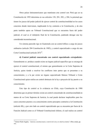 24
Otros países latinoamericanos que mantienen este control son: Perú que en su
Constitución de 1993 determina en sus artículos 138, 201, 202, y 204, la potestad que
tienen los jueces del poder judicial de ejercer control de constitucionalidad en los casos
concretos donde intervienen, inaplicando la ley contraria a la Constitución, y de otra
parte también opera un Tribunal Constitucional que se encuentra fuera del poder
judicial, el cual es el intérprete final de la Constitución, pudiendo derogar una ley
considerada inconstitucional.
Un sistema parecido rige en Guatemala con un control difuso a cargo de jueces
ordinarios (artículo 204 Constitución de 1985), y control especializado a cargo de una
Corte Constitucional (artículo 267)19
.
d) Control judicial concentrado con control especializado extrajudicial.-
Generalmente se produce cuando existe un órgano judicial específico que se encarga de
ejercer el control constitucional, el mismo que generalmente es la Corte Suprema de
Justicia, quien tiende a resolver los conflictos inter partes que se presentan a su
conocimiento; y a la par existe un órgano especializado llámese Tribunal o Corte
Constitucional quien realiza un control abstracto de la ley o proyecto de ley puesto a su
conocimiento.
Este tipo de control se lo evidencia en Chile, cuya Constitución de 1980
determina que en primer término exista un control concentrado de constitucionalidad en
manos de su Corte Suprema de Justicia, la cual puede declarar inaplicables para los
casos concretos puestos a su conocimiento ciertos preceptos contrarios a la Constitución
(artículo 80), y por otro lado un control especializado que se encuentra por fuera de la
Función Judicial como es el Tribunal Constitucional chileno, el cual realiza un control
19
Néstor Pedro Sagüés, “Justicia constitucional y control de la ley en América latina”, Obra citada, pp.
181.
 