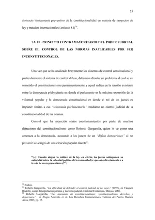 25
abstracto básicamente preventivo de la constitucionalidad en materia de proyectos de
ley y tratados internacionales (artículo 81)20
.
1.2. EL PRINCIPIO CONTRAMAYORITARIO DEL PODER JUDICIAL
SOBRE EL CONTROL DE LAS NORMAS INAPLICABLES POR SER
INCONSTITUCIONALES.
Una vez que se ha analizado brevemente los sistemas de control constitucional y
particularmente el sistema de control difuso, debemos afrontar un problema al cual se ve
sometido el constitucionalismo permanentemente y aquel radica en la tensión existente
entre la democracia plebiscitaria en donde el parlamento es la máxima expresión de la
voluntad popular y la democracia constitucional en donde el rol de los jueces es
imponer límites a esa “soberanía parlamentaria” mediante un control judicial de la
constitucionalidad de las normas.
Control que ha merecido serios cuestionamientos por parte de muchos
detractores del constitucionalismo como Roberto Gargarella, quien lo ve como una
amenaza a la democracia, acusando a los jueces de un “déficit democrático” al no
provenir sus cargos de una elección popular directa21
.
“[...] Cuando niegan la validez de la ley, en efecto, los jueces sobreponen su
autoridad sobre la voluntad política de la comunidad (expresada directamente o a
través de sus representantes)”22
.
20
Ibídem.
21
Roberto Gargarella, “La dificultad de defender el control judicial de las leyes” (1997), en Vásquez
Rodolfo, comp. Interpretación jurídica y decisión judicial, Editorial Fontamara, México, 2006.
22
Roberto Gargarella, “Las amenazas del constitucionalismo: constitucionalismo, derechos y
democracia”, en Alegre, Marcelo, et. al. Los Derechos Fundamentales, Editores del Puerto, Buenos
Aires, 2003, pp. 15.
 