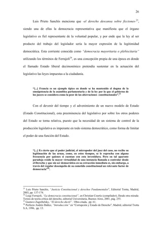 26
Luis Prieto Sanchís menciona que -el derecho descansa sobre ficciones-23
,
siendo una de ellas la democracia representativa que manifiesta que el órgano
legislativo es fiel representante de la voluntad popular, y por ende que la ley al ser
producto del trabajo del legislador sería la mayor expresión de la legitimidad
democrática. Esta corriente conocida como “democracia mayoritaria o plebiscitaria”
utilizando los términos de Ferrajoli24
, es una concepción propia de una época en donde
el llamado Estado liberal decimonónico pretendía sustentar en la actuación del
legislativo las leyes impuestas a la ciudadanía.
“[...] Francia es un ejemplo típico en donde se ha mantenido el dogma de la
omnipotencia de la asamblea parlamentaria y de la ley por la que el gobierno de
los jueces se considera como la peor de las aberraciones constitucionales”.25
Con el devenir del tiempo y el advenimiento de un nuevo modelo de Estado
(Estado Constitucional), esta preeminencia del legislativo por sobre los otros poderes
del Estado se torna relativa, puesto que la necesidad de un sistema de control de la
producción legislativa es imperante en todo sistema democrático, como forma de limitar
el poder de una función del Estado.
“[...] Es cierto que el poder judicial, el micropoder del juez del caso, no recibe su
legitimación de las urnas, como, en estos tiempos, se le reprocha con alguna
frecuencia por quienes si cuentan con esta investidura. Pero en tal aparente
paradoja reside la mayor virtualidad de una instancia llamada a controlar desde
el Derecho y que sin ser democrática en su extracción inmediata es, sin embargo, a
través del regular desempeño de su cometido constitucional un relevante factor de
democracia”26
.
23
Luis Prieto Sanchís, “Justicia Constitucional y derechos Fundamentales”, Editorial Trotta, Madrid,
2003, pp. 137-174.
24
Luigi Ferrajoli, “La democracia constitucional”, en Christian Courtis (compilador), Desde otra mirada:
Textos de teoría crítica del derecho, editorial Universitaria, Buenos Aires, 2001, pág. 255.
25
Gustavo Zagrebelsky, “El derecho dúctil”, Obra citada, pp. 61.
26
Perfecto Andrés Ibáñez, “Introducción” en “Corrupción y Estado de Derecho”, Madrid, editorial Trotta
S.A, 1996, pp. 13.
 