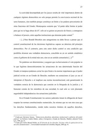 27
La actividad desempeñada por los jueces resulta de vital importancia dentro de
cualquier régimen democrático no solo porque permite la convivencia racional de los
seres humanos, sino también porque constituye un límite a los poderes provenientes de
otras funciones del Estado; Montesquieu sostenía que “el poder debe limitar al poder
para que no se haga abuso de él”, solo así se genera un proceso de frenos y contrapesos
o balance of powers, entre aquellas instituciones que detentan poder estatal.27
- [...] Para Ronald Dworkin este antagonismo no debe llevar a pensar que el
control constitucional de las decisiones legislativas supone un deterioro del principio
democrático. Por el contrario, para este autor dicho control es una condición que
posibilita alcanzar una verdadera democracia, concebida no en un sentido estadístico
como el gobierno de la mitad más uno, sino en un sentido comunitario [...]-28
No podemos ser deterministas y asegurar que exclusivamente el voto popular es
lo que legitima democráticamente las actuaciones de una determinada función del
Estado; ni tampoco podemos cerrar los ojos frente a la enorme importancia que el poder
judicial reviste en un Estado de Derecho; mediante sus actuaciones el juez ya sea al
interpretar el Derecho o al inaplicar una norma inconstitucional, está garantizando la
verdadera esencia de la democracia que consiste en la búsqueda de la justicia y el
bienestar común de los miembros de una sociedad, lo cual solo se verá plasmado
augurándole independencia a las actuaciones judiciales.
En el Estado Constitucional, los actores judiciales tienen la obligación de hacer
respetar las normas constitucionales sustanciales, las mismas que no son otra cosa que
los derechos fundamentales, siendo todos nosotros titulares de aquellos derechos,
27
Citado por Salvatore Senese, “Democracia pluralista, pluralismo institucional y gobierno del poder
judicial” en Perfecto Andrés Ibáñez, editor, Corrupción y Estado de Derecho, Madrid, editorial Trotta
S.A, 1996, pp. 41.
28
Citado por Carlos Bernal Pulido, en“El derecho de los derechos. Escritos sobre la aplicación de los
derechos fundamentales”, Universidad Externado de Colombia, Bogotá, 2005 pp. 41.
 