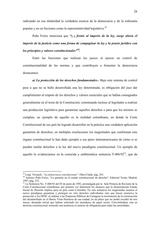 28
radicando en esa titularidad la verdadera esencia de la democracia y de la soberanía
popular y no en ficciones como la representatividad legislativa.29
Peña Freire menciona que “[...] frente al imperio de la ley, surge ahora el
imperio de la justicia como una forma de compaginar la ley y la praxis jurídico con
los principios y valores constitucionales”30
.
Entre las funciones que realizan los jueces al ejercer un control de
constitucionalidad de las normas y que contribuyen a fomentar la democracia
destacamos:
a) La protección de los derechos fundamentales.- Bajo este sistema de control
pese a que no se halle desarrollada una ley determinada, es obligación del juez dar
cumplimiento al respeto de los derechos y valores esenciales que se hallan consagrados
generalmente en el texto de la Constitución; conminando incluso al legislador a realizar
una producción legislativa para garantizar aquellos derechos o para que los mismos se
cumplan; un ejemplo de aquello es la realidad colombiana, en donde la Corte
Constitucional de ese país ha logrado desarrollar en la práctica una verdadera aplicación
garantista de derechos; en múltiples resoluciones los magistrados que conforman este
órgano constitucional le han dado ejemplo a sus pares latinoamericanos de cómo si se
pueden tutelar derechos a la luz del nuevo paradigma constitucional. Un ejemplo de
aquello lo evidenciamos en la conocida y emblemática sentencia T-406/9231
, que da
29
Luigi Ferrajoli, “La democracia constitucional”, Obra Citada. pág. 263.
30
Antonio Peña Freire, “La garantía en el estado constitucional de derecho”, Editorial Trotta, Madrid,
1997, pág. 233.
31
La Sentencia No. T-406/92 del 05 de junio de 1992, promulgada por la Sala Primera de Revisión de la
Corte Constitucional colombiana, por primera vez determina los alcances que la denominación Estado
Social de Derecho implica para un país como Colombia. En esta sentencia los magistrados asumen el
nuevo paradigma garantista y protegen no solo derechos individuales sino que hacen extensiva la
protección a los DESC al ordenar a las Empresas Públicas de Cartagena la terminación de la construcción
del alcantarillado en el Barrio Vista Hermosa de esa ciudad, en un plazo que no podrá exceder de tres
meses, demanda inicial que habían solicitado los moradores de aquel sector. Convirtiéndose esta en
doctrina constitucional, teniendo esta sentencia el carácter de obligatoria para todas las autoridades.
 