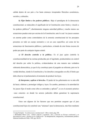 29
cabida dentro de ese país a los hasta entonces irrespetados Derechos económicos,
sociales y culturales.
b) Fijar límites a los poderes públicos.- Bajo el paradigma de la democracia
constitucional, se redescubre el significado de la Constitución como límite y vínculo a
los poderes públicos32
; absolutamente ninguna autoridad pública y mucho menos sus
actuaciones pueden estar por encima de la Constitución; ante lo cual los jueces asumen
un enorme poder como controladores de la armonía constitucional de los preceptos
presentes en todo un cuerpo normativo o en un caso específico; así como de las
actuaciones de funcionarios públicos y particulares, evitando de esta forma excesos de
poder por parte de cualquier órgano estatal.
c) El derecho controla a la política.- Es el juez quien controla la
constitucionalidad de las normas producidas por el legislador, produciéndose un control
del derecho por sobre la política, evidenciándose de esta manera una verdadera
soberanía democrática, ya que la ley constituye para el juzgador un referente, pero no la
verdad absoluta, siendo la Constitución y los derechos consagrados en ella el límite que
debe observar el parlamentario al momento de producir las leyes.
d) Interpretar y aplicar el derecho.- El poder de los gobernantes no va más allá
de hacer, elaborar y promulgar códigos y leyes. En cambio, pertenece a la autoridad de
los jueces fijar el modo como ellos se entienden y aplican33
, es en el escenario práctico
–caso concreto- en donde los actores judiciales deben garantizar la supremacía
constitucional.
Estos son algunos de los factores que nos permiten asegurar que el juez
constitucional lejos de constituir una “amenaza” para la democracia, más bien mediante
32
Luigi Ferrajoli, “La democracia constitucional”, Obra citada, pág. 258.
33
Bernardino Bravo Lira, “Arbitro judicial y legalismo. Juez y derecho en Europa continental y en
Iberoamérica antes y después de la codificación” en Interpretación, integración y razonamiento jurídico;
Editorial Jurídica de Chile; 1992, pp. 20-251.
 