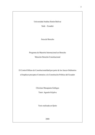 3
Universidad Andina Simón Bolívar
Sede – Ecuador
Área de Derecho
Programa de Maestría Internacional en Derecho
Mención Derecho Constitucional
El Control Difuso de Constitucionalidad por parte de los Jueces Ordinarios
al Inaplicar preceptos Contrarios a la Constitución Política del Ecuador
Christian Masapanta Gallegos
Tutor: Agustín Grijalva
Tesis realizada en Quito
2008
 