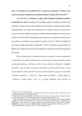 31
leyes es el producto de la aplicación de la regla de la mayoría, el sentido de las
sentencias del juez constitucional está determinado por la lógica de los derechos”.35
Según Dworkin [...] todo juez es capaz y debe interpretar de forma acertada la
Constitución en todos los casos [...]
36
, resultando aquella acometida una difícil tarea
tomando en cuenta la seria tradición legalista que afrontan los órganos jurisdiccionales
latinoamericanos. En efecto nos encontramos con muchos temores por parte de los
jueces a la hora de afrontar un proceso en donde deberían inaplicar una norma por ser
contraria a la Constitución, situación que suele agravarse si no existe una norma escrita
que ampare su resolución -ya que bajo el esquema positivista 37
el juez encasillará el
caso bajo la regla idónea para ser aplicada-38
, frente al temor de ser enjuiciados por
delitos como el prevaricato, lo cual han impedido un eficiente control constitucional de
las normas
Otro problema al que se enfrentan los jueces en general y el juez constitucional
en particular en su ejercicio interpretativo es que nuestras leyes poseen muchas normas
consideradas elásticas o abiertas, es decir las que utilizan las llamadas <cláusulas
generales>, cruz de toda concepción estrictamente positivista del derecho y de la
función judicial y delicia de todo crítico de la misma. Cuando se expresa de este modo
(<buenas costumbres>, <buena fe>, <buen padre de familia>, <interés público>,
<relaciones sociales justas>, etc.), es el propio legislador quien declara su
35
Citado por Carlos Bernal Pulido, “El derecho de los derechos. Escritos sobre la aplicación de los
derechos fundamentales”, Obra citada, pp. 41.
36
Citado por Carlos Bernal Pulido, “El derecho de los derechos. Escritos sobre la aplicación de los
derechos fundamentales”, Universidad Externado de Colombia, Bogotá, 2005 pp. 40.
37
“Según la concepción positivista tradicional, en la aplicación del derecho la regla jurídica se obtiene
teniendo en cuenta exclusivamente las exigencias del derecho. Exactamente eso significaban la
interpretación y los criterios (o <cánones>) para la misma elaborados por el positivismo”. (Gustavo
Zabrebelsky, “El derecho dúctil”, Madrid, editorial Trotta S.A, Segunda edición, 1997, pág. 131-132.
38
Gustavo Zagrebelsky, “El derecho dúctil”, Obra citada, pág. 136.
 