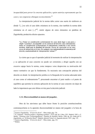 32
incapacidad para prever la concreta aplicación y quien autoriza expresamente que los
casos y sus exigencias obtengan reconocimiento.39
La interpretación judicial de la norma debe correr una suerte de simbiosis en
donde “[...] no solo el caso debe orientarse en la norma, sino también la norma debe
orientarse en el caso [...]”40
, omitir alguno de estos elementos en palabras de
Zagrebelsky produciría efectos opuestos.
“[...] Tomar en consideración exclusivamente los casos daría lugar a una pura y
simple <casuística>, incompatible con la existencia del derecho como ordenamiento;
tomar en consideración exclusivamente el ordenamiento conduciría a una ciencia
teorética, inútil para la finalidad del derecho. Exceso de concreción en un caso;
exceso de abstracción en el otro. En cualquier caso malentendiendo la naturaleza del
derecho y malentendiendo la <interpretación> misma”.41
Lo cierto que es que el operador judicial al momento de realizar la interpretación
y su aplicación al caso concreto no puede ser extremista y dirigir aquella con un
excesivo apego hacia la norma, como tampoco verse desprovista su motivación del
marco normativo en que la fundamenta. Es necesaria una concepción práctica del
derecho en donde -la interpretación jurídica es la búsqueda de la norma adecuada tanto
al caso como al ordenamiento-42
, procurando encontrar el justo medio o el punto de
equilibrio que permita la correcta aplicación de la norma al caso concreto sin dejar de
lado la importancia que este último reviste para la decisión judicial.
1.3.2. Discrecionalidad en manos del juzgador.
Otro de los atavismos que debe hacer frente la posición constitucionalista
contramayoritaria es la aparente discrecionalidad en manos del juzgador a la hora de
39
Gustavo Zagrebelsky, “El derecho dúctil”, Obra citada, pág. 136.
40
N. Luhmann. “Sistema jurídico y dogmática jurídica”, 1974, trad, de I. Otto, CEC, Madrid, 1983, y, F.
Muller. “Elemente einer Verfassungstheorie”, Duncker & Humblot, Berlin, 1986, pp. 46; citado por G.
Zagrebelsky, en “El Derecho Dúctil”, Madrid, editorial Trotta S.A, Segunda edición, 1997, pág. 132.
41
Gustavo Zagrebelsky, “El derecho dúctil”, Obra citada, pág, 132.
42
Ibídem.
 