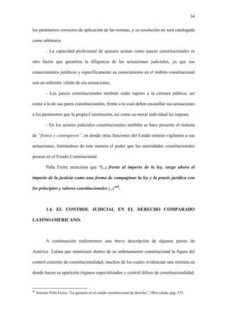 34
los parámetros correctos de aplicación de las normas, y su resolución no será catalogada
como arbitraria.
- La capacidad profesional de quienes actúan como jueces constitucionales es
otro factor que garantiza la diligencia de las actuaciones judiciales, ya que sus
conocimientos jurídicos y específicamente su conocimiento en el ámbito constitucional
son un referente válido de sus actuaciones.
- Los jueces constitucionales también están sujetos a la censura pública; así
como a la de sus pares constitucionales, frente a lo cual deben encasillar sus actuaciones
a los parámetros que la propia Constitución, así como su moral individual les impone.
- En los actores judiciales constitucionales también se hace presente el sistema
de “frenos y contrapesos”, en donde otras funciones del Estado estarán vigilantes a sus
actuaciones, limitándose de esta manera el poder que las autoridades constitucionales
poseen en el Estado Constitucional.
Peña Freire menciona que “[...] frente al imperio de la ley, surge ahora el
imperio de la justicia como una forma de compaginar la ley y la praxis jurídica con
los principios y valores constitucionales [...]”46
.
1.4. EL CONTROL JUDICIAL EN EL DERECHO COMPARADO
LATINOAMERICANO.
A continuación realizaremos una breve descripción de algunos países de
América Latina que mantienen dentro de su ordenamiento constitucional la figura del
control concreto de constitucionalidad; muchos de los cuales evidencian una mixtura en
donde hacen su aparición órganos especializados y control difuso de constitucionalidad.
46
Antonio Peña Freire, “La garantía en el estado constitucional de derecho”, Obra citada, pág. 233.
 