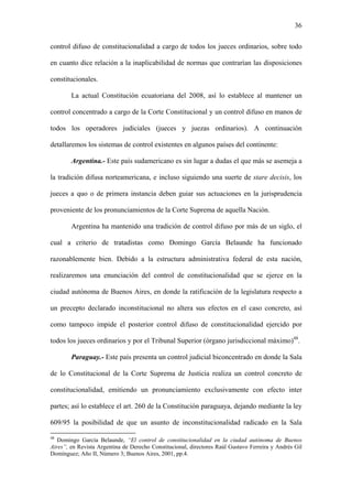 36
control difuso de constitucionalidad a cargo de todos los jueces ordinarios, sobre todo
en cuanto dice relación a la inaplicabilidad de normas que contrarían las disposiciones
constitucionales.
La actual Constitución ecuatoriana del 2008, así lo establece al mantener un
control concentrado a cargo de la Corte Constitucional y un control difuso en manos de
todos los operadores judiciales (jueces y juezas ordinarios). A continuación
detallaremos los sistemas de control existentes en algunos países del continente:
Argentina.- Este país sudamericano es sin lugar a dudas el que más se asemeja a
la tradición difusa norteamericana, e incluso siguiendo una suerte de stare decisis, los
jueces a quo o de primera instancia deben guiar sus actuaciones en la jurisprudencia
proveniente de los pronunciamientos de la Corte Suprema de aquella Nación.
Argentina ha mantenido una tradición de control difuso por más de un siglo, el
cual a criterio de tratadistas como Domingo García Belaunde ha funcionado
razonablemente bien. Debido a la estructura administrativa federal de esta nación,
realizaremos una enunciación del control de constitucionalidad que se ejerce en la
ciudad autónoma de Buenos Aires, en donde la ratificación de la legislatura respecto a
un precepto declarado inconstitucional no altera sus efectos en el caso concreto, así
como tampoco impide el posterior control difuso de constitucionalidad ejercido por
todos los jueces ordinarios y por el Tribunal Superior (órgano jurisdiccional máximo)48
.
Paraguay.- Este país presenta un control judicial biconcentrado en donde la Sala
de lo Constitucional de la Corte Suprema de Justicia realiza un control concreto de
constitucionalidad, emitiendo un pronunciamiento exclusivamente con efecto inter
partes; así lo establece el art. 260 de la Constitución paraguaya, dejando mediante la ley
609/95 la posibilidad de que un asunto de inconstitucionalidad radicado en la Sala
48
Domingo García Belaunde, “El control de constitucionalidad en la ciudad autónoma de Buenos
Aires”, en Revista Argentina de Derecho Constitucional, directores Raúl Gustavo Ferreira y Andrés Gil
Domínguez; Año II, Número 3; Buenos Aires, 2001, pp.4.
 