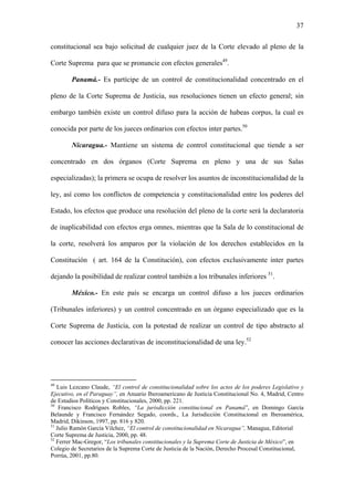 37
constitucional sea bajo solicitud de cualquier juez de la Corte elevado al pleno de la
Corte Suprema para que se pronuncie con efectos generales49
.
Panamá.- Es partícipe de un control de constitucionalidad concentrado en el
pleno de la Corte Suprema de Justicia, sus resoluciones tienen un efecto general; sin
embargo también existe un control difuso para la acción de habeas corpus, la cual es
conocida por parte de los jueces ordinarios con efectos inter partes.50
Nicaragua.- Mantiene un sistema de control constitucional que tiende a ser
concentrado en dos órganos (Corte Suprema en pleno y una de sus Salas
especializadas); la primera se ocupa de resolver los asuntos de inconstitucionalidad de la
ley, así como los conflictos de competencia y constitucionalidad entre los poderes del
Estado, los efectos que produce una resolución del pleno de la corte será la declaratoria
de inaplicabilidad con efectos erga omnes, mientras que la Sala de lo constitucional de
la corte, resolverá los amparos por la violación de los derechos establecidos en la
Constitución ( art. 164 de la Constitución), con efectos exclusivamente inter partes
dejando la posibilidad de realizar control también a los tribunales inferiores 51
.
México.- En este país se encarga un control difuso a los jueces ordinarios
(Tribunales inferiores) y un control concentrado en un órgano especializado que es la
Corte Suprema de Justicia, con la potestad de realizar un control de tipo abstracto al
conocer las acciones declarativas de inconstitucionalidad de una ley.52
49
Luis Lezcano Claude, “El control de constitucionalidad sobre los actos de los poderes Legislativo y
Ejecutivo, en el Paraguay”, en Anuario Iberoamericano de Justicia Constitucional No. 4, Madrid, Centro
de Estudios Políticos y Constitucionales, 2000, pp. 221.
50
Francisco Rodrígues Robles, “La jurisdicción constitucional en Panamá”, en Domingo García
Belaunde y Francisco Fernández Segado, coords., La Jurisdicción Constitucional en Iberoamérica,
Madrid, Dikinson, 1997, pp. 816 y 820.
51
Julio Ramón García Vilchez, “El control de constitucionalidad en Nicaragua”, Managua, Editorial
Corte Suprema de Justicia, 2000, pp. 48.
52
Ferrer Mac-Gregor, “Los tribunales constitucionales y la Suprema Corte de Justicia de México”, en
Colegio de Secretarios de la Suprema Corte de Justicia de la Nación, Derecho Procesal Constitucional,
Porrúa, 2001, pp.80.
 