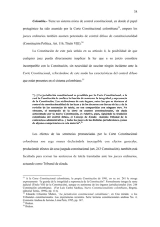 38
Colombia.- Tiene un sistema mixto de control constitucional, en donde el papel
protagónico ha sido asumido por la Corte Constitucional colombiana53
, empero los
jueces ordinarios también asumen potestades de control difuso de constitucionalidad
(Constitución Política. Art. 116, Título VIII).54
La Constitución de este país señala en su artículo 4, la posibilidad de que
cualquier juez pueda directamente inaplicar la ley que a su juicio considere
incompatible con la Constitución, sin necesidad de suscitar ningún incidente ante la
Corte Constitucional, reforzándose de este modo las características del control difuso
que están presentes en el sistema colombiano.55
“[...] La jurisdicción constitucional es presidida por la Corte Constitucional, a la
cual la Constitución le confiere la función de mantener la integridad y supremacía
de la Constitución. Las atribuciones de este órgano, entre las que se destacan el
control de constitucionalidad de las leyes y de los decretos con fuerza de ley y de la
revisión de las sentencias de tutela, no son compartidas con ninguno otro. No
obstante, el monopolio de la corte en asuntos constitucionales, sin duda
acrecentado por la nueva Constitución, es relativo, pues, siguiendo la tradición
colombiana del control difuso, el Consejo de Estado –máximo tribunal de lo
contencioso administrativo- y todos los jueces de las distintas jurisdicciones, gozan
de algunas competencias en esta materia”.56
Los efectos de las sentencias pronunciadas por la Corte Constitucional
colombiana son erga omnes declarándola inexequible con efectos generales,
produciendo efectos de cosa juzgada constitucional (art. 243 Constitución), también está
facultada para revisar las sentencias de tutela tramitadas ante los jueces ordinarios,
actuando como Tribunal de alzada.
53
A la Corte Constitucional colombiana, la propia Constitución de 1991, en su art. 241 le otorga
expresamente “la guarda de la integridad y supremacía de la Constitución”. Formalmente integra la rama
judicial (Título VIII de la Constitución), aunque es autónoma de los órganos jurisdiccionales (Art. 248
Constitución colombiana). (Ver Luis Carlos Sáchica, Nuevo Constitucionalismo colombiano, Bogotá,
editorial Temis, 19992, pp. 114).
54
Eduardo Cifuentes Muñoz, “La jurisdicción constitucional colombiana”, en Una mirada a los
Tribunales constitucionales. Las experiencias recientes. Serie lecturas constitucionales andinas No. 4,
Comisión Andina de Juristas, Lima Perú, 1995, pp. 147.
55
Ibidem.
56
Ibidem.
 