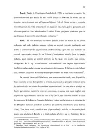 39
Brasil.- Según la Constitución brasileña de 1988, se introdujo un control de
constitucionalidad por medio de una acción directa o abstracta, la misma que se
tramitará exclusivamente ante el Supremo Tribunal Federal. Si una norma es reputada
inconstitucional, no podrá aplicarse por los jueces en otro pleito, por lo que cuenta con
efectos expansivos. Pero además existe el control difuso, que puede plantearse por vía
de defensa o de excepción ante tribunales ordinarios.57
Perú.- El Perú mantiene un control judicial difuso en manos de los jueces
ordinarios del poder judicial, quienes realizan un control concreto inaplicando una
norma si contraviniere las disposiciones constitucionales; y por otro lado mantiene un
control concentrado a cargo de un Tribunal Constitucional situado fuera del poder
judicial, quien realiza un control abstracto de las leyes con efectos erga omnes,
derogatorio de la ley inconstitucional; adicionalmente este órgano especializado
también resuelve apelaciones de las resoluciones denegatorias de habeas corpus, habeas
data, amparos y acciones de incumplimiento provenientes del poder judicial ordinario58
.
En caso de incompatibilidad entre una norma constitucional y una disposición
legal ordinaria, el juez debe preferir la primera, inaplicando el precepto contenido en la
ley ordinaria si a su criterio la considera inconstitucional. En este país se produjo un
hecho que creemos merece la pena ser comentado, en donde una jueza inaplicó una
disposición legal contenida en el art. 1 de la ley 26479, que concedía amnistía a todos
los miembros de la Fuerzas Armadas, Policías y civiles involucrados en la violación de
los Derechos Humanos cometidos a pretexto del combate antisubersivo (caso Barrios
Altos). Esta jueza penal, consideró que el prenombrado artículo era inconstitucional
puesto que afectaba el derecho a la tutela judicial efectiva de los familiares de las
57
Luis Pinto Ferreira, “Una justicia constitucional y control difuso o concentrado de constitucionalidad
de las leyes”, en Anuario Iberoamericano de Justicia Constitucional No. 4, Madrid, Centro de Estudios
Políticos y Constitucionales, 2000, pp. 326.
58
Domingo García Belaúnde, “La jurisdicción constitucional en el Perú”, en la Jurisdicción
Constitucional en Iberoamérica; Obra citada, pp. 831.
 