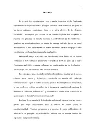 4
RESUMEN
La presente investigación tiene como propósito determinar si ¿ha funcionado
correctamente la inaplicabilidad de preceptos contarios a la Constitución por parte de
los jueces ordinarios ecuatorianos frente a la tutela efectiva de los derechos
ciudadanos?. Interrogante que a través de los distintos capítulos que componen la
presente tesis pretende ser resuelta mediante la confrontación de dos tendencias –
legalismo vs. constitucionalismo- en donde los actores judiciales juegan un papel
trascendental a la hora de interpretar las normas existentes, observar su apego al texto
constitucional y si fuere el caso declararlas inaplicables.
Dentro del trabajo se recurre a un estudio entre otras fuentes de las normas
contenidas en la Constitución ecuatoriana codificada en 1998, así como de la nueva
Constitución del 2008, en donde realizamos un estudio crítico de las debilidades y
fortalezas que cada una de estas Cartas Políticas presentan.
Los principales temas abordados en la tesis los podemos sintetizar en: la tensión
existente entre jueces y legisladores, asumiendo un estudio del “principio
contramayoritario” según el cual los jueces no gozarían de una legitimidad democrática;
lo cual conlleva a realizar un análisis de la democracia procedimental propia de la
denominada “soberanía parlamentaria”, y la democracia sustancial en donde hace su
aparecimiento la llamada “soberanía constitucional”.
Partimos de un estudio de la institución del control constitucional de manera
general para luego direccionarnos hacia el análisis del control difuso de
constitucionalidad. También recurrimos a la revisión de casos emblemáticos de
inaplicación de preceptos inconstitucionales, mismos que de manera sumaria los
exponemos ejemplificativamente.
 