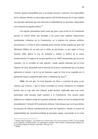 40
víctimas, quienes demandaban que se investigue, procese y sancione a los responsables
de los crímenes durante esa dura etapa represiva del Estado peruano; por lo que inaplicó
este precepto aduciendo que esto motivaría la impunidad de los presuntos responsables
en la comisión de aquellos delitos.59
Con aquello pretendemos hacer notar que pese a que existía en la Constitución
peruana el control difuso que facultaba a los jueces para inaplicar disposiciones
consideradas violatorias de la Constitución, en la práctica los intereses políticos
prevalecieron y al final la antes nombrada jueza terminó siendo juzgada por parte del
Ministerio Público de ese país por el delito de prevaricato, ya que según el Fiscal
General, debía aplicar la Ley de Amnistía y ordenar el archivo de la causa;
posteriormente el Congreso de ese país aprobó la Ley 26492 interpretando que la Ley de
Amnistía <no es revisable en sede judicial>, siendo aquello ratificado por la Corte
Superior de Lima, declarando nula la decisión de la jueza, considerando que es de plena
aplicación el artículo 1 de la Ley de Amnistía, según la Corte al ser expedido por el
parlamento órgano competente para emitir e interpretar las leyes.60
Chile.- En este país “la Corte Suprema, de oficio o a petición de parte, en las
materias que conozca, o que le fueren sometidas en recurso interpuesto en cualquier
gestión que se siga ante otro tribunal, podrá declarar inaplicable para esos casos
particulares todo precepto legal contrario a la Constitución. Este recurso podrá
deducirse en cualquier estado de la gestión, pudiendo ordenar la Corte la suspensión del
procedimiento” (Artículo 80 Constitución chilena). Cabe destacar que en el caso chileno
un proyecto de reforma constitucional por parte del legislativo, elimina el recurso de
inaplicabilidad por inconstitucionalidad de preceptos legales concentrado en la Corte
59
Samuel Abad Yupanqui, “La jurisdicción constitucional en la Carta peruana de 1993”, en Una mirada
a los Tribunales constitucionales. Las experiencias recientes. Serie lecturas constitucionales andinas No.
4, Comisión Andina de Juristas, Lima Perú, 1995, pp. 219.
60
Ibídem.
 